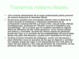 Trastornos materno fetales. Una correcta alimentación de la mujer embarazada podría prevenir de manera temprana la obesidad infantil Numerosos estudios han encontrado relación entre la dieta de la madre durante el embarazo y diferentes parámetros de la composición corporal del feto y el futuro niño. Una de estas últimas investigaciones, publicada en "Bristish Journal of Obstetrics and Gynaecology", da a conocer que en modelos animales la ingesta diaria de alimentos de alto índice glicémico, como snacks dulces, pan blanco y chocolate, durante los últimos meses de gestación puede dar lugar a un aumento de las probabilidades de que el bebé tenga más peso del deseado y pueda sufrir obesidad en el futuro.  Durante el tercer trimestre de embarazo, comer con frecuencia o picar alimentos ricos en azúcares de los que se digieren y asimilan con rapidez puede dar lugar a una descendencia con más peso al nacer del que debería y con unos parámetros de crecimiento, en los primeros meses de vida, más rápidos que los normales. 