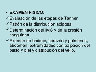 EXAMEN FÍSICO:   Evaluación de las etapas de Tanner Patrón de la distribución adiposa Determinación del IMC y de la presión sanguinea Examen de tiroides, corazón y pulmones, abdomen, extremidades con palpación del pulso y piel y distribución del vello. 