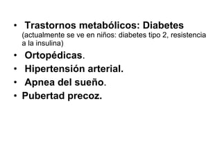 Trastornos metabólicos: Diabetes  (actualmente se ve en niños: diabetes tipo 2, resistencia a la insulina) Ortopédicas . Hipertensión arterial. Apnea del sueño . Pubertad precoz. 