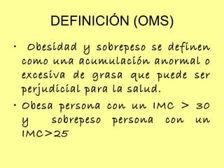 DEFINICIÓN (OMS) Obesidad y sobrepeso se definen como una acumulación anormal o excesiva de grasa que puede ser perjudicial para la salud.  Obesa persona con un IMC > 30 y  sobrepeso persona con un IMC>25 