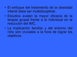 El enfoque del tratamiento de la obesidad infantil debe ser multidisciplinar. Estudios avalan la mayor eficacia de la terapia grupal frente a la individual en la reducción del IMC. La implicación familiar y del entorno del niño son cruciales a la hora de lograr los objetivos. 