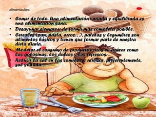 alimentación: Comer de todo. Una alimentación variada y equilibrada es una alimentación sana. Desayunar siempre y de forma más completa posible. Cereales (pan, pasta, arroz…), patatas y legumbres son alimentos básicos y tienen que formar parte de nuestra dieta diaria. Moderar el consumo de productos ricos en azúcar como las golosinas, los dulces y los refrescos. Reducir la sal en las comidas y utilizar, preferentemente, sal yodada. 
