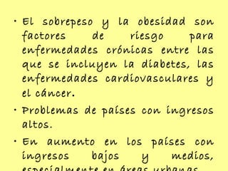 El sobrepeso y la obesidad son factores de riesgo para enfermedades crónicas entre las que se incluyen la diabetes, las enfermedades cardiovasculares y el cáncer .  Problemas de países con ingresos altos. En aumento en los países con ingresos bajos y medios, especialmente en áreas urbanas. 