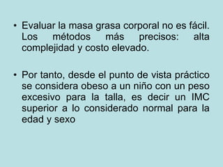 Evaluar la masa grasa corporal no es fácil. Los métodos más precisos: alta complejidad y costo elevado.  Por tanto, desde el punto de vista práctico se considera obeso a un niño con un peso excesivo para la talla, es decir un IMC superior a lo considerado normal para la edad y sexo 