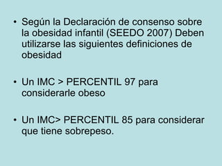 Según la Declaración de consenso sobre la obesidad infantil (SEEDO 2007) Deben utilizarse las siguientes definiciones de obesidad Un IMC > PERCENTIL 97 para considerarle obeso Un IMC> PERCENTIL 85 para considerar que tiene sobrepeso. 