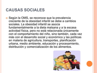 CAUSAS SOCIALES
 Según la OMS, se reconoce que la prevalencia
creciente de la obesidad infantil se debe a cambios
sociales. La obesidad infantil se asocia
fundamentalmente a la dieta malsana y a la escasa
actividad física, pero no está relacionada únicamente
con el comportamiento del niño, sino también, cada vez
más con el desarrollo social y económico y las políticas
en materia de agricultura, transportes, planificación
urbana, medio ambiente, educación y procesamiento,
distribución y comercialización de los alimentos.
 
