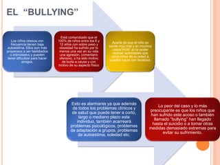 EL “BULLYING”
Los niños obesos con
frecuencia tienen baja
autoestima. Ellos son más
propensos a ser fastidiados
o intimidados y pueden
tener dificultad para hacer
amigos.
Está comprobado que el
100% de niños entre los 6 y
12 años con sobre peso y
obesidad ha sufrido por lo
menos una vez en su vida
una agresión, comentario
ofensivo, o ha sido motivo
de burla a causa y con
motivo de su aspecto físico
Aparte de que el niño se
siente muy mal y en muchos
casos”inútil” al no poder
realizar actividades que
otros niños de su edad si
pueden hacer con facilidad.
Esto es alarmante ya que además
de todos los problemas clínicos y
de salud que puede tener a corto,
largo o mediano plazo este
individuo, también acarreará
problemas psicológicos, problemas
de adaptación a grupos, problemas
de autoestima, soledad etc.
Lo peor del caso y lo más
preocupante es que los niños que
han sufrido este acoso o también
llamado “bullying” han llegado
hasta el suicidio o a tomar otras
medidas demasiado extremas para
evitar su sufrimiento.
 
