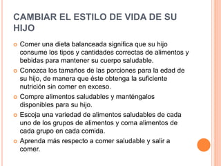 CAMBIAR EL ESTILO DE VIDA DE SU
HIJO
 Comer una dieta balanceada significa que su hijo
consume los tipos y cantidades correctas de alimentos y
bebidas para mantener su cuerpo saludable.
 Conozca los tamaños de las porciones para la edad de
su hijo, de manera que éste obtenga la suficiente
nutrición sin comer en exceso.
 Compre alimentos saludables y manténgalos
disponibles para su hijo.
 Escoja una variedad de alimentos saludables de cada
uno de los grupos de alimentos y coma alimentos de
cada grupo en cada comida.
 Aprenda más respecto a comer saludable y salir a
comer.
 