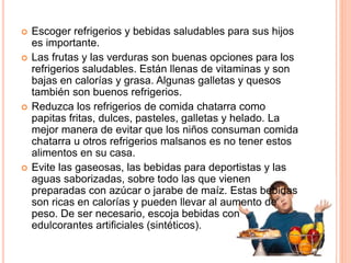  Escoger refrigerios y bebidas saludables para sus hijos
es importante.
 Las frutas y las verduras son buenas opciones para los
refrigerios saludables. Están llenas de vitaminas y son
bajas en calorías y grasa. Algunas galletas y quesos
también son buenos refrigerios.
 Reduzca los refrigerios de comida chatarra como
papitas fritas, dulces, pasteles, galletas y helado. La
mejor manera de evitar que los niños consuman comida
chatarra u otros refrigerios malsanos es no tener estos
alimentos en su casa.
 Evite las gaseosas, las bebidas para deportistas y las
aguas saborizadas, sobre todo las que vienen
preparadas con azúcar o jarabe de maíz. Estas bebidas
son ricas en calorías y pueden llevar al aumento de
peso. De ser necesario, escoja bebidas con
edulcorantes artificiales (sintéticos).
 