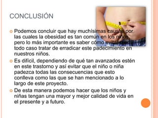 CONCLUSIÓN
 Podemos concluir que hay muchísimas causas por
las cuales la obesidad es tan común en los niños,
pero lo más importante es saber cómo evitar o en
todo caso tratar de erradicar este padecimiento en
nuestros niños.
 Es difícil, dependiendo de qué tan avanzados estén
en este trastorno y así evitar que el niño o niña
padezca todas las consecuencias que esto
conlleva como las que se han mencionado a lo
largo de este proyecto.
 De esta manera podemos hacer que los niños y
niñas tengan una mayor y mejor calidad de vida en
el presente y a futuro.
 