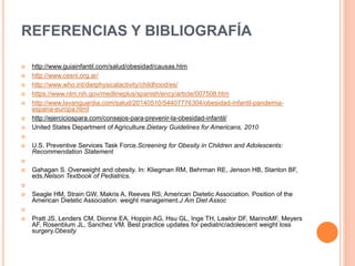 REFERENCIAS Y BIBLIOGRAFÍA
 http://www.guiainfantil.com/salud/obesidad/causas.htm
 http://www.cesni.org.ar/
 http://www.who.int/dietphysicalactivity/childhood/es/
 https://www.nlm.nih.gov/medlineplus/spanish/ency/article/007508.htm
 http://www.lavanguardia.com/salud/20140510/54407776304/obesidad-infantil-pandemia-
espana-europa.html
 http://ejerciciospara.com/consejos-para-prevenir-la-obesidad-infantil/
 United States Department of Agriculture.Dietary Guidelines for Americans, 2010

 U.S. Preventive Services Task Force.Screening for Obesity in Children and Adolescents:
Recommendation Statement

 Gahagan S. Overweight and obesity. In: Kliegman RM, Behrman RE, Jenson HB, Stanton BF,
eds.Nelson Textbook of Pediatrics.

 Seagle HM, Strain GW, Makris A, Reeves RS; American Dietetic Association. Position of the
American Dietetic Association: weight management.J Am Diet Assoc

 Pratt JS, Lenders CM, Dionne EA, Hoppin AG, Hsu GL, Inge TH, Lawlor DF, MarinoMF, Meyers
AF, Rosenblum JL, Sanchez VM. Best practice updates for pediatric/adolescent weight loss
surgery.Obesity
 