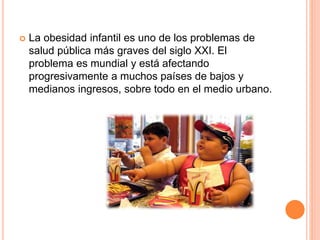  La obesidad infantil es uno de los problemas de
salud pública más graves del siglo XXI. El
problema es mundial y está afectando
progresivamente a muchos países de bajos y
medianos ingresos, sobre todo en el medio urbano.
 