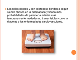  Los niños obesos y con sobrepeso tienden a seguir
siendo obesos en la edad adulta y tienen más
probabilidades de padecer a edades más
tempranas enfermedades no transmisibles como la
diabetes y las enfermedades cardiovasculares.
 
