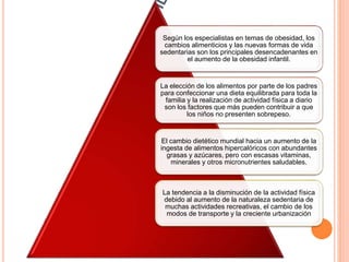 Según los especialistas en temas de obesidad, los
cambios alimenticios y las nuevas formas de vida
sedentarias son los principales desencadenantes en
el aumento de la obesidad infantil.
La elección de los alimentos por parte de los padres
para confeccionar una dieta equilibrada para toda la
familia y la realización de actividad física a diario
son los factores que más pueden contribuir a que
los niños no presenten sobrepeso.
El cambio dietético mundial hacia un aumento de la
ingesta de alimentos hipercalóricos con abundantes
grasas y azúcares, pero con escasas vitaminas,
minerales y otros micronutrientes saludables.
La tendencia a la disminución de la actividad física
debido al aumento de la naturaleza sedentaria de
muchas actividades recreativas, el cambio de los
modos de transporte y la creciente urbanización
 