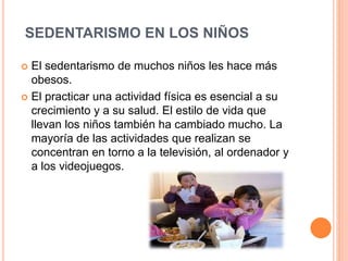 SEDENTARISMO EN LOS NIÑOS
 El sedentarismo de muchos niños les hace más
obesos.
 El practicar una actividad física es esencial a su
crecimiento y a su salud. El estilo de vida que
llevan los niños también ha cambiado mucho. La
mayoría de las actividades que realizan se
concentran en torno a la televisión, al ordenador y
a los videojuegos.
 