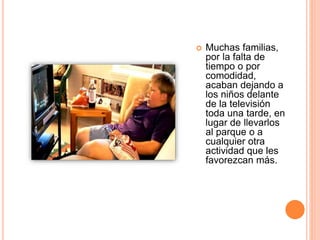  Muchas familias,
por la falta de
tiempo o por
comodidad,
acaban dejando a
los niños delante
de la televisión
toda una tarde, en
lugar de llevarlos
al parque o a
cualquier otra
actividad que les
favorezcan más.
 