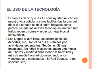 EL USO DE LA TECNOLOGÍA
 Si bien es cierto que las TIC nos ayudan mucho en
nuestra vida cotidiana y nos facilitan las tareas del
día a día no todo es miel sobre hojuelas como
parece, ya que las nuevas tecnologías también han
traído repercusiones y aspectos negativos al
consumidor.
 Los juegos al aire libre, las excursiones, los
deportes, etc., son cada día sustituidos por
actividades sedentarias. Según las últimas
encuestas, los niños mexicanos pasan una media
de 3 horas y media diarias viendo la televisión y
más de media hora adicional jugando a los
videojuegos o conectados a la Red (juegos, redes
sociales, etc).
 