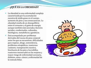 ¿QUÉ ES LA OBESIDAD?

 La obesidad es una enfermedad compleja
  caracterizada por la acumulación
  excesiva de tejido graso en el cuerpo,
  aumento de peso y sus consecuencias. La
  obesidad resulta de un desequilibrio
  entre el consumo y el gasto de energía,
  aunque también está asociada a factores
  sociales, conductuales, culturales,
  fisiológicos, metabólicos y genéticos.
 Está acompañada por problemas
  derivados del exceso de peso corporal
  entre los que se encuentran: dificultades
  para respirar, ahogo, somnolencia,
  problemas ortopédicos, trastornos
  cutáneos, transpiración excesiva,
  hinchazón de los pies y los tobillos,
  trastornos menstruales en las mujeres y
  mayor riesgo de enfermedad coronaria,
  diabetes, asma, cáncer y enfermedad de
  la vesícula biliar.
 