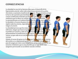 CONSECUENCIAS

La obesidad es uno de los factores clave para el desarrollo de la
hipertensión arterial, sobre todo en personas menores de 45 años.
Así mismo, se presenta insuficiencia cardiaca. Ésta se presenta porque
la fuerza de la presión para bombear la sangre del corazón al resto del
cuerpo es deficiente teniendo que hacer un gran esfuerzo contra la
resistencia que le ofrece un cuerpo con sobrepeso u obesidad.
La ateroesclerosis es el endurecimiento de las arterias, que junto con
la obesidad y el exceso de grasa circulante en la sangre, obstruye más
rápido todas las arterias, especialmente las coronarias, que son las que
irrigan al corazón.
La obesidad provoca que las venas, especialmente de los miembros
inferiores, tengan que hacer un gran esfuerzo para llevar la sangre de
la periferia al corazón y cada vez se van haciendo más insuficientes
presentándose la insuficiencia venosa que se manifiesta con las
varices, ya que cada vez se van debilitando más y más las paredes
venosas.
Debido al exceso de grasa en el cuerpo por la obesidad, en las arterias
del cerebro se va depositando grasa y se va haciendo más estrecho el
paso de sangre por estos vasos sanguíneos, en los cuales puede ser tan
estrecho el diámetro que es muy factible que se tape dicho vaso
sanguíneo provocando un accidente vascular cerebral.
 