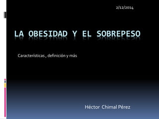 LA OBESIDAD Y EL SOBREPESO 
Héctor Chimal Pérez 
Características , definición y más 
2/12/2014 
 