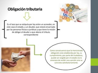 Obligacióntributaria
Es el lazo que se estipula por ley entre un acreedor, en
este caso el estado, y un deudor, que estará encarnado
por las personas físicas o jurídicas y que tiene la misión
de obligar al deudor a que abone el tributo
correspondiente
Como consecuencia que la mencionada
obligación está establecida por ley, su
cumplimiento, por parte del ciudadano,
puede ser exigido por el estado vía la
amenaza de recibir una sanción sino se
concreta satisfactoriamente.
 