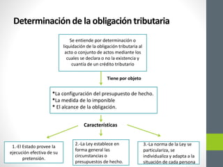 *La configuración del presupuesto de hecho.
*La medida de lo imponible
* El alcance de la obligación.
Determinaciónde la obligacióntributaria
Se entiende por determinación o
liquidación de la obligación tributaria al
acto o conjunto de actos mediante los
cuales se declara o no la existencia y
cuantía de un crédito tributario
Tiene por objeto
Características
1.-El Estado provee la
ejecución efectiva de su
pretensión.
2.-La Ley establece en
forma general las
circunstancias o
presupuestos de hecho.
3.-La norma de la Ley se
particulariza, se
individualiza y adapta a la
situación de cada persona
 