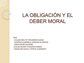 LA OBLIGACIÓN Y EL
            DEBER MORAL


POR:
- CLAUDIA BELITH TISCAREÑO DUQUE
- VERÓNICA GABRIELA VAZQUEZ ALCANTAR
- ZAIDA PATIÑO AGUIRRE
-LESLIES MUNAY FIGUEROA RAMOS
-YAQUELINE NATALY TOPETE GUERRERO
 