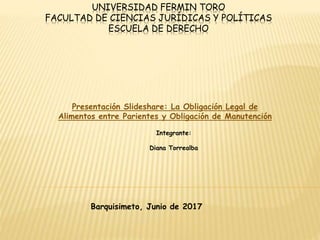 UNIVERSIDAD FERMIN TORO
FACULTAD DE CIENCIAS JURÍDICAS Y POLÍTICAS
ESCUELA DE DERECHO
Presentación Slideshare: La Obligación Legal de
Alimentos entre Parientes y Obligación de Manutención
Integrante:
Diana Torrealba
Barquisimeto, Junio de 2017
 