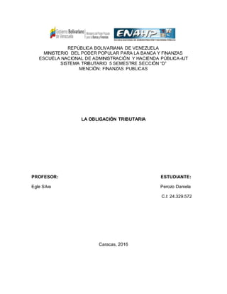 REPÚBLICA BOLIVARIANA DE VENEZUELA
MINISTERIO DEL PODER POPULAR PARA LA BANCA Y FINANZAS
ESCUELA NACIONAL DE ADMINISTRACIÓN Y HACIENDA PÚBLICA-IUT
SISTEMA TRIBUTARIO 5 SEMESTRE SECCIÓN “D”
MENCIÓN: FINANZAS PUBLICAS
LA OBLIGACIÓN TRIBUTARIA
PROFESOR: ESTUDIANTE:
Egle Silva Perozo Daniela
C.I: 24.329.572
Caracas, 2016
 