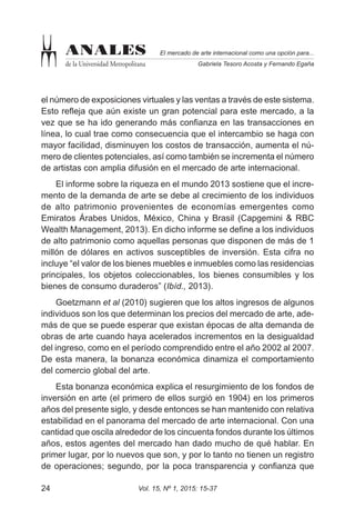 Vol. 15, Nº 1, 2015: 15-3724
El mercado de arte internacional como una opción para...
Gabriela Tesoro Acosta y Fernando Egaña
ANALES
de la Universidad Metropolitana
el número de exposiciones virtuales y las ventas a través de este sistema.
Esto refleja que aún existe un gran potencial para este mercado, a la
vez que se ha ido generando más confianza en las transacciones en
línea, lo cual trae como consecuencia que el intercambio se haga con
mayor facilidad, disminuyen los costos de transacción, aumenta el nú-
mero de clientes potenciales, así como también se incrementa el número
de artistas con amplia difusión en el mercado de arte internacional.
El informe sobre la riqueza en el mundo 2013 sostiene que el incre-
mento de la demanda de arte se debe al crecimiento de los individuos
de alto patrimonio provenientes de economías emergentes como
Emiratos Árabes Unidos, México, China y Brasil (Capgemini & RBC
Wealth Management, 2013). En dicho informe se define a los individuos
de alto patrimonio como aquellas personas que disponen de más de 1
millón de dólares en activos susceptibles de inversión. Esta cifra no
incluye “el valor de los bienes muebles e inmuebles como las residencias
principales, los objetos coleccionables, los bienes consumibles y los
bienes de consumo duraderos” (Ibíd., 2013).
Goetzmann et al (2010) sugieren que los altos ingresos de algunos
individuos son los que determinan los precios del mercado de arte, ade-
más de que se puede esperar que existan épocas de alta demanda de
obras de arte cuando haya acelerados incrementos en la desigualdad
del ingreso, como en el período comprendido entre el año 2002 al 2007.
De esta manera, la bonanza económica dinamiza el comportamiento
del comercio global del arte.
Esta bonanza económica explica el resurgimiento de los fondos de
inversión en arte (el primero de ellos surgió en 1904) en los primeros
años del presente siglo, y desde entonces se han mantenido con relativa
estabilidad en el panorama del mercado de arte internacional. Con una
cantidad que oscila alrededor de los cincuenta fondos durante los últimos
años, estos agentes del mercado han dado mucho de qué hablar. En
primer lugar, por lo nuevos que son, y por lo tanto no tienen un registro
de operaciones; segundo, por la poca transparencia y confianza que
 