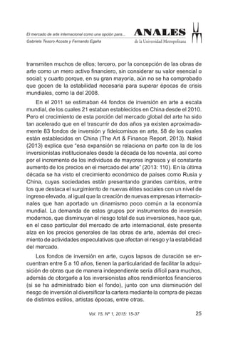 25Vol. 15, Nº 1, 2015: 15-37
ANALES
de la Universidad Metropolitana
El mercado de arte internacional como una opción para...
Gabriela Tesoro Acosta y Fernando Egaña
ANALES
transmiten muchos de ellos; tercero, por la concepción de las obras de
arte como un mero activo financiero, sin considerar su valor esencial o
social; y cuarto porque, en su gran mayoría, aún no se ha comprobado
que gocen de la estabilidad necesaria para superar épocas de crisis
mundiales, como la del 2008.
En el 2011 se estimaban 44 fondos de inversión en arte a escala
mundial, de los cuales 21 estaban establecidos en China desde el 2010.
Pero el crecimiento de esta porción del mercado global del arte ha sido
tan acelerado que en el trascurrir de dos años ya existen aproximada-
mente 83 fondos de inversión y fideicomisos en arte, 58 de los cuales
están establecidos en China (The Art & Finance Report, 2013). Nakid
(2013) explica que “esa expansión se relaciona en parte con la de los
inversionistas institucionales desde la década de los noventa, así como
por el incremento de los individuos de mayores ingresos y el constante
aumento de los precios en el mercado del arte” (2013: 110). En la última
década se ha visto el crecimiento económico de países como Rusia y
China, cuyas sociedades están presentando grandes cambios, entre
los que destaca el surgimiento de nuevas élites sociales con un nivel de
ingreso elevado, al igual que la creación de nuevas empresas internacio-
nales que han aportado un dinamismo poco común a la economía
mundial. La demanda de estos grupos por instrumentos de inversión
modernos, que disminuyan el riesgo total de sus inversiones, hace que,
en el caso particular del mercado de arte internacional, éste presente
alza en los precios generales de las obras de arte, además del creci-
miento de actividades especulativas que afectan el riesgo y la estabilidad
del mercado.
Los fondos de inversión en arte, cuyos lapsos de duración se en-
cuentran entre 5 a 10 años, tienen la particularidad de facilitar la adqui-
sición de obras que de manera independiente sería difícil para muchos,
además de otorgarle a los inversionistas altos rendimientos financieros
(si se ha administrado bien el fondo), junto con una disminución del
riesgo de inversión al diversificar la cartera mediante la compra de piezas
de distintos estilos, artistas épocas, entre otras.
 