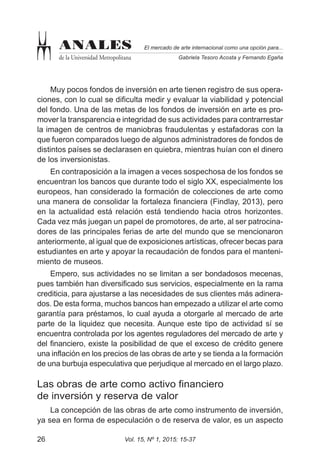 Vol. 15, Nº 1, 2015: 15-3726
El mercado de arte internacional como una opción para...
Gabriela Tesoro Acosta y Fernando Egaña
ANALES
de la Universidad Metropolitana
Muy pocos fondos de inversión en arte tienen registro de sus opera-
ciones, con lo cual se dificulta medir y evaluar la viabilidad y potencial
del fondo. Una de las metas de los fondos de inversión en arte es pro-
mover la transparencia e integridad de sus actividades para contrarrestar
la imagen de centros de maniobras fraudulentas y estafadoras con la
que fueron comparados luego de algunos administradores de fondos de
distintos países se declarasen en quiebra, mientras huían con el dinero
de los inversionistas.
En contraposición a la imagen a veces sospechosa de los fondos se
encuentran los bancos que durante todo el siglo XX, especialmente los
europeos, han considerado la formación de colecciones de arte como
una manera de consolidar la fortaleza financiera (Findlay, 2013), pero
en la actualidad está relación está tendiendo hacia otros horizontes.
Cada vez más juegan un papel de promotores, de arte, al ser patrocina-
dores de las principales ferias de arte del mundo que se mencionaron
anteriormente, al igual que de exposiciones artísticas, ofrecer becas para
estudiantes en arte y apoyar la recaudación de fondos para el manteni-
miento de museos.
Empero, sus actividades no se limitan a ser bondadosos mecenas,
pues también han diversificado sus servicios, especialmente en la rama
crediticia, para ajustarse a las necesidades de sus clientes más adinera-
dos. De esta forma, muchos bancos han empezado a utilizar el arte como
garantía para préstamos, lo cual ayuda a otorgarle al mercado de arte
parte de la liquidez que necesita. Aunque este tipo de actividad sí se
encuentra controlada por los agentes reguladores del mercado de arte y
del financiero, existe la posibilidad de que el exceso de crédito genere
una inflación en los precios de las obras de arte y se tienda a la formación
de una burbuja especulativa que perjudique al mercado en el largo plazo.
Las obras de arte como activo financiero
de inversión y reserva de valor
La concepción de las obras de arte como instrumento de inversión,
ya sea en forma de especulación o de reserva de valor, es un aspecto
 