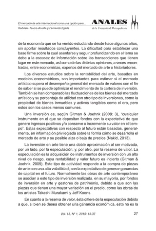 27Vol. 15, Nº 1, 2015: 15-37
ANALES
de la Universidad Metropolitana
El mercado de arte internacional como una opción para...
Gabriela Tesoro Acosta y Fernando Egaña
ANALES
de la economía que se ha venido estudiando desde hace algunos años,
sin aportar resultados concluyentes. La dificultad para establecer una
base firme sobre la cual asentarse y seguir profundizando en el tema se
debe a la escasez de información sobre las transacciones que tienen
lugar en este mercado, así como de las distintas opiniones, a veces encon-
tradas, entre economistas, expertos del mercado de arte o historiadores.
Los diversos estudios sobre la rentabilidad del arte, basados en
modelos econométricos, son importantes para estimar si el mercado
artístico supera el desempeño general del mercado de valores con el fin
de saber si se puede optimizar el rendimiento de la cartera de inversión.
También se han comparado las fluctuaciones de los bienes del mercado
artístico y su porcentaje de utilidad con otro tipo de inversiones, como la
propiedad de bienes inmuebles y activos tangibles como el oro, pero
estos son los casos menos comunes.
Una inversión es, según Gitman & Joehnk (2009: 3), “cualquier
instrumento en el que se depositan fondos con la expectativa de que
genere ingresos positivos y/o conserve o incremente su valor en el tiem-
po”. Estas expectativas con respecto al futuro están basadas, general-
mente, en información privilegiada sobre la forma cómo se desarrolla el
mercado de arte y su posible alza o baja de precios (Nakid, 2013).
La inversión en arte tiene una doble aproximación al ser motivada,
por un lado, por la especulación; y, por otro, por la reserva de valor. La
especulación es la adquisición de instrumentos de inversión con un alto
nivel de riesgo, cuya rentabilidad y valor futuro es incierto (Gitman &
Joehnk, 2009). Este tipo de actividad responde a la compra de piezas
de arte con una alta volatilidad, con la expectativa de generar ganancias
de capital en el futuro. Normalmente las obras de arte contemporáneo
se asocian a este tipo de inversión realizada, en su mayoría, por fondos
de inversión en arte y gestores de patrimonio, debido a que son las
piezas que tienen una mayor variación en el precio, como las obras de
los artistas Takashi Murakami y Jeff Koons.
En cuanto a la reserva de valor, ésta difiere de la especulación debido
a que, si bien se desea obtener una ganancia económica, esta no es la
 