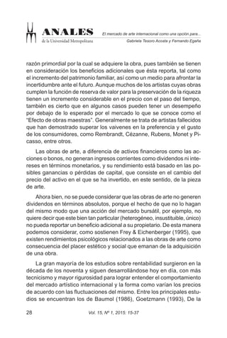 Vol. 15, Nº 1, 2015: 15-3728
El mercado de arte internacional como una opción para...
Gabriela Tesoro Acosta y Fernando Egaña
ANALES
de la Universidad Metropolitana
razón primordial por la cual se adquiere la obra, pues también se tienen
en consideración los beneficios adicionales que ésta reporta, tal como
el incremento del patrimonio familiar, así como un medio para afrontar la
incertidumbre ante el futuro. Aunque muchos de los artistas cuyas obras
cumplen la función de reserva de valor para la preservación de la riqueza
tienen un incremento considerable en el precio con el paso del tiempo,
también es cierto que en algunos casos pueden tener un desempeño
por debajo de lo esperado por el mercado lo que se conoce como el
“Efecto de obras maestras”. Generalmente se trata de artistas fallecidos
que han demostrado superar los vaivenes en la preferencia y el gusto
de los consumidores, como Rembrandt, Cézanne, Rubens, Monet y Pi-
casso, entre otros.
Las obras de arte, a diferencia de activos financieros como las ac-
ciones o bonos, no generan ingresos corrientes como dividendos ni inte-
reses en términos monetarios, y su rendimiento está basado en las po-
sibles ganancias o pérdidas de capital, que consiste en el cambio del
precio del activo en el que se ha invertido, en este sentido, de la pieza
de arte.
Ahora bien, no se puede considerar que las obras de arte no generen
dividendos en términos absolutos, porque el hecho de que no lo hagan
del mismo modo que una acción del mercado bursátil, por ejemplo, no
quiere decir que este bien tan particular (heterogéneo, insustituible, único)
no pueda reportar un beneficio adicional a su propietario. De esta manera
podemos considerar, como sostienen Frey & Eichenberger (1995), que
existen rendimientos psicológicos relacionados a las obras de arte como
consecuencia del placer estético y social que emanan de la adquisición
de una obra.
La gran mayoría de los estudios sobre rentabilidad surgieron en la
década de los noventa y siguen desarrollándose hoy en día, con más
tecnicismo y mayor rigurosidad para lograr entender el comportamiento
del mercado artístico internacional y la forma como varían los precios
de acuerdo con las fluctuaciones del mismo. Entre los principales estu-
dios se encuentran los de Baumol (1986), Goetzmann (1993), De la
 