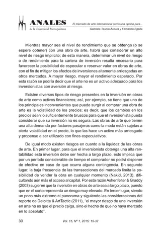 Vol. 15, Nº 1, 2015: 15-3730
El mercado de arte internacional como una opción para...
Gabriela Tesoro Acosta y Fernando Egaña
ANALES
de la Universidad Metropolitana
Mientras mayor sea el nivel de rendimiento que se obtenga (o se
espere obtener) con una obra de arte, habrá que considerar un alto
nivel de riesgo implícito; de esta manera, determinar un nivel de riesgo
o de rendimiento para la cartera de inversión resulta necesario para
favorecer la posibilidad de especular o reservar valor en obras de arte,
con el fin de mitigar los efectos de inversiones altamente arriesgadas en
otros mercados. A mayor riesgo, mayor el rendimiento esperado. Por
esta razón se podría decir que el arte no es un activo adecuado para los
inversionistas con aversión al riesgo.
Existen diversos tipos de riesgo presentes en la inversión en obras
de arte como activos financieros; así, por ejemplo, se tiene que uno de
los principales inconvenientes que puede surgir al comprar una obra de
arte es la volatilidad de los precios; es decir, que los cambios en los
precios sean lo suficientemente bruscos para que el inversionista pueda
considerar que su inversión no es segura. Las obras de arte que tienen
una alta demanda por factores pasajeros como la moda están sujetas a
cierta volatilidad en el precio, lo que las hace un activo más arriesgado
y propenso a ser utilizado con fines especulativos.
De igual modo existen riesgos en cuanto a la liquidez de las obras
de arte. En primer lugar, para que el inversionista obtenga una alta ren-
tabilidad esta inversión debe ser hecha a largo plazo, esto implica que
por un período considerable de tiempo el comprador no podrá disponer
de efectivo en caso de que ocurra alguna contingencia. En segundo
lugar, la baja frecuencia de las transacciones del mercado limita la po-
sibilidad de vender la obra en cualquier momento (Nakid, 2013), difi-
cultando aún más el acceso al capital. Por esta razónAshenfelter & Graddy
(2003) sugieren que la inversión en obras de arte sea a largo plazo, puesto
que en el corto representa un riesgo muy elevado. En tercer lugar, siendo
un poco más extremo el panorama y siguiendo las consideraciones del
reporte de Deloitte & ArtTactic (2011), “el mayor riesgo de una inversión
en arte no es que el precio caiga, sino el hecho de que no haya mercado
en lo absoluto”.
 