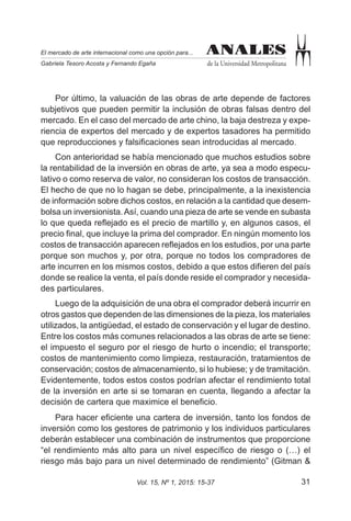 31Vol. 15, Nº 1, 2015: 15-37
ANALES
de la Universidad Metropolitana
El mercado de arte internacional como una opción para...
Gabriela Tesoro Acosta y Fernando Egaña
ANALES
Por último, la valuación de las obras de arte depende de factores
subjetivos que pueden permitir la inclusión de obras falsas dentro del
mercado. En el caso del mercado de arte chino, la baja destreza y expe-
riencia de expertos del mercado y de expertos tasadores ha permitido
que reproducciones y falsificaciones sean introducidas al mercado.
Con anterioridad se había mencionado que muchos estudios sobre
la rentabilidad de la inversión en obras de arte, ya sea a modo especu-
lativo o como reserva de valor, no consideran los costos de transacción.
El hecho de que no lo hagan se debe, principalmente, a la inexistencia
de información sobre dichos costos, en relación a la cantidad que desem-
bolsa un inversionista.Así, cuando una pieza de arte se vende en subasta
lo que queda reflejado es el precio de martillo y, en algunos casos, el
precio final, que incluye la prima del comprador. En ningún momento los
costos de transacción aparecen reflejados en los estudios, por una parte
porque son muchos y, por otra, porque no todos los compradores de
arte incurren en los mismos costos, debido a que estos difieren del país
donde se realice la venta, el país donde reside el comprador y necesida-
des particulares.
Luego de la adquisición de una obra el comprador deberá incurrir en
otros gastos que dependen de las dimensiones de la pieza, los materiales
utilizados, la antigüedad, el estado de conservación y el lugar de destino.
Entre los costos más comunes relacionados a las obras de arte se tiene:
el impuesto el seguro por el riesgo de hurto o incendio; el transporte;
costos de mantenimiento como limpieza, restauración, tratamientos de
conservación; costos de almacenamiento, si lo hubiese; y de tramitación.
Evidentemente, todos estos costos podrían afectar el rendimiento total
de la inversión en arte si se tomaran en cuenta, llegando a afectar la
decisión de cartera que maximice el beneficio.
Para hacer eficiente una cartera de inversión, tanto los fondos de
inversión como los gestores de patrimonio y los individuos particulares
deberán establecer una combinación de instrumentos que proporcione
“el rendimiento más alto para un nivel específico de riesgo o (…) el
riesgo más bajo para un nivel determinado de rendimiento” (Gitman &
 
