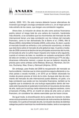 Vol. 15, Nº 1, 2015: 15-3732
El mercado de arte internacional como una opción para...
Gabriela Tesoro Acosta y Fernando Egaña
ANALES
de la Universidad Metropolitana
Joehnk, 2009: 181). De esta manera deberán buscar alternativas de
inversión que tengan una baja correlación entre sí o, en el mejor pero el
más extraño de los casos, que tengan una correlación negativa.
Ahora bien, la inclusión de obras de arte como activos financieros
podría reducir el riesgo total de una cartera de inversión, haciéndola
más eficiente, si se considera que los movimientos del mercado de arte
internacional tienen una baja correlación con los índices del mercado
financiero, como lo han demostrado De la Barre et al. (1994), Mei &
Moses (2002),Ashenfelter & Graddy (2003), entre otros. Es decir, cuando
el mercado bursátil se enfrenta a una contracción económica, el efecto
que ésta tiene sobre el mercado de arte global es bajo. Cuando a media-
dos de 2008 comenzó el declive de las principales economías del mundo,
el mercado de arte no sufrió mayor impacto sino hasta el año siguiente,
cuando el número de lotes no vendidos en subasta aumentaron (45%
de lotes sin vender) y la recaudación por venta disminuyó (77% de adju-
dicaciones millonarias menos), a pesar de que se batieron récords de
precios para varios artistas como Matisse, Brancusi, Mondrian, De Chi-
rico, Duchamp, Klee, Ensor y Géricault (Artprice, 2010).
Sin embargo, para finales del 2009 la recuperación del mercado se
hacía evidente, mientras que la crisis económica seguía afectando a mu-
chos países a escala mundial, y en 2010 ya se habían alcanzado los
niveles de precio previos al inicio de la crisis. Aunque este tipo de creci-
miento del mercado de arte internacional pueda deberse, en parte, a la
baja correlación que existe con los mercados financieros, también se ha
sugerido que la existencia de una burbuja especulativa dentro del mer-
cado está impulsando el acelerado incremento en los precios de las obras
de arte, razón por la cual hay cierta reticencia de algunos sectores, como
el bancario (Findlay, 2013), en invertir en obras de arte como un activo
financiero, sin considerar los valores esenciales que las hacen únicas.
De igual modo, la diversificación de la cartera de inversión no debe
verse exclusivamente como la combinación de instrumentos de distintos
mercados. En cuanto al mercado de arte, la inclusión de obras de distintas
categorías podría maximizar los rendimientos totales, tanto si se especula
 