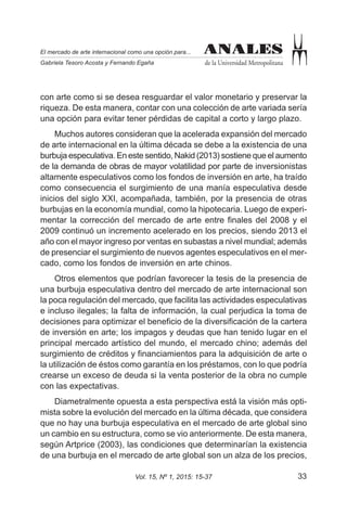 33Vol. 15, Nº 1, 2015: 15-37
ANALES
de la Universidad Metropolitana
El mercado de arte internacional como una opción para...
Gabriela Tesoro Acosta y Fernando Egaña
ANALES
con arte como si se desea resguardar el valor monetario y preservar la
riqueza. De esta manera, contar con una colección de arte variada sería
una opción para evitar tener pérdidas de capital a corto y largo plazo.
Muchos autores consideran que la acelerada expansión del mercado
de arte internacional en la última década se debe a la existencia de una
burbuja especulativa. En este sentido, Nakid (2013) sostiene que el aumento
de la demanda de obras de mayor volatilidad por parte de inversionistas
altamente especulativos como los fondos de inversión en arte, ha traído
como consecuencia el surgimiento de una manía especulativa desde
inicios del siglo XXI, acompañada, también, por la presencia de otras
burbujas en la economía mundial, como la hipotecaria. Luego de experi-
mentar la corrección del mercado de arte entre finales del 2008 y el
2009 continuó un incremento acelerado en los precios, siendo 2013 el
año con el mayor ingreso por ventas en subastas a nivel mundial; además
de presenciar el surgimiento de nuevos agentes especulativos en el mer-
cado, como los fondos de inversión en arte chinos.
Otros elementos que podrían favorecer la tesis de la presencia de
una burbuja especulativa dentro del mercado de arte internacional son
la poca regulación del mercado, que facilita las actividades especulativas
e incluso ilegales; la falta de información, la cual perjudica la toma de
decisiones para optimizar el beneficio de la diversificación de la cartera
de inversión en arte; los impagos y deudas que han tenido lugar en el
principal mercado artístico del mundo, el mercado chino; además del
surgimiento de créditos y financiamientos para la adquisición de arte o
la utilización de éstos como garantía en los préstamos, con lo que podría
crearse un exceso de deuda si la venta posterior de la obra no cumple
con las expectativas.
Diametralmente opuesta a esta perspectiva está la visión más opti-
mista sobre la evolución del mercado en la última década, que considera
que no hay una burbuja especulativa en el mercado de arte global sino
un cambio en su estructura, como se vio anteriormente. De esta manera,
según Artprice (2003), las condiciones que determinarían la existencia
de una burbuja en el mercado de arte global son un alza de los precios,
 