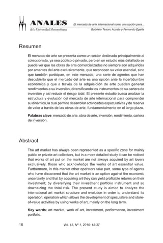 Vol. 15, Nº 1, 2015: 15-3716
El mercado de arte internacional como una opción para...
Gabriela Tesoro Acosta y Fernando Egaña
ANALES
de la Universidad Metropolitana
Resumen
El mercado de arte se presenta como un sector destinado principalmente al
coleccionista, ya sea público o privado, pero en un estudio más detallado se
puede ver que las obras de arte comercializadas no siempre son adquiridas
por amantes del arte exclusivamente, que reconocen su valor esencial, sino
que también participan, en este mercado, una serie de agentes que han
descubierto que el mercado del arte es una opción ante la incertidumbre
económica y que a través de la adquisición de arte pueden generar
rendimientos a su inversión, diversificando los instrumentos de su cartera de
inversión y así reducir el riesgo total. El presente estudio busca analizar la
estructura y evolución del mercado de arte internacional para comprender
su dinámica, la cual permite desarrollar actividades especulativas y de reserva
de valor a través de las obras de arte, fundamentalmente en el largo plazo.
Palabras clave: mercado de arte, obra de arte, inversión, rendimiento, cartera
de inversión.
Abstract
The art market has always been represented as a specific zone for mainly
public or private art collectors, but in a more detailed study it can be noticed
that works of art put on the market are not always acquired by art lovers
exclusively, those who acknowledge the works of art essential value.
Furthermore, in this market other operators take part, some type of agents
who have discovered that the art market is an option against the economic
uncertainty and that by acquiring art they can yield profitable returns on their
investment; by diversifying their investment portfolio instrument and so
downsizing the total risk. The present study is aimed to analyze the
international art market structure and evolution in order to understand its
operation; operation which allows the development of speculative and store-
of-value activities by using works of art, mainly on the long term.
Key words: art market, work of art, investment, performance, investment
portfolio.
 