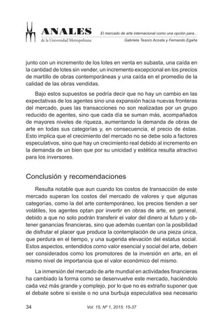 Vol. 15, Nº 1, 2015: 15-3734
El mercado de arte internacional como una opción para...
Gabriela Tesoro Acosta y Fernando Egaña
ANALES
de la Universidad Metropolitana
junto con un incremento de los lotes en venta en subasta, una caída en
la cantidad de lotes sin vender, un incremento excepcional en los precios
de martillo de obras contemporáneas y una caída en el promedio de la
calidad de las obras vendidas.
Bajo estos supuestos se podría decir que no hay un cambio en las
expectativas de los agentes sino una expansión hacia nuevas fronteras
del mercado, pues las transacciones no son realizadas por un grupo
reducido de agentes, sino que cada día se suman más, acompañados
de mayores niveles de riqueza, aumentando la demanda de obras de
arte en todas sus categorías y, en consecuencia, el precio de éstas.
Esto implica que el crecimiento del mercado no se debe solo a factores
especulativos, sino que hay un crecimiento real debido al incremento en
la demanda de un bien que por su unicidad y estética resulta atractivo
para los inversores.
Conclusión y recomendaciones
Resulta notable que aun cuando los costos de transacción de este
mercado superan los costos del mercado de valores y que algunas
categorías, como la del arte contemporáneo, los precios tienden a ser
volátiles, los agentes optan por invertir en obras de arte, en general,
debido a que no solo podrán transferir el valor del dinero al futuro y ob-
tener ganancias financieras, sino que además cuentan con la posibilidad
de disfrutar el placer que produce la contemplación de una pieza única,
que perdura en el tiempo, y una sugerida elevación del estatus social.
Estos aspectos, entendidos como valor esencial y social del arte, deben
ser considerados como los promotores de la inversión en arte, en el
mismo nivel de importancia que el valor económico del mismo.
La inmersión del mercado de arte mundial en actividades financieras
ha cambiado la forma como se desenvuelve este mercado, haciéndolo
cada vez más grande y complejo, por lo que no es extraño suponer que
el debate sobre si existe o no una burbuja especulativa sea necesario
 