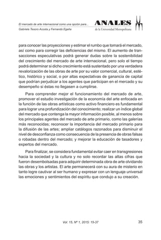 35Vol. 15, Nº 1, 2015: 15-37
ANALES
de la Universidad Metropolitana
El mercado de arte internacional como una opción para...
Gabriela Tesoro Acosta y Fernando Egaña
ANALES
para conocer las proyecciones y estimar el rumbo que tomará el mercado,
así como para corregir las deficiencias del mismo. El aumento de tran-
sacciones especulativas podrá generar dudas sobre la sostenibilidad
del crecimiento del mercado de arte internacional, pero solo el tiempo
podrá determinar si dicho crecimiento está sustentado por una verdadera
revalorización de las obras de arte por su valor comercial, cultural, esté-
tico, histórico y social, o por altas expectativas de ganancia de capital
que podrían perjudicar a los agentes que participan en el mercado y su
desempeño si éstas no llegasen a cumplirse.
Para comprender mejor el funcionamiento del mercado de arte,
promover el estudio investigación de la economía del arte enfocada en
la función de las obras artísticas como activo financiero es fundamental
para lograr una profundización del conocimiento; realizar un índice global
del mercado que contenga la mayor información posible, al menos sobre
los principales agentes del mercado de arte primario, como las galerías
más reconocidas; reconocer la importancia del mercado primario para
la difusión de las artes; ampliar catálogos razonados para disminuir el
nivel de desconfianza como consecuencia de la presencia de obras falsas
o robadas dentro del mercado; y mejorar la educación de tasadores y
expertos del mercado.
Para finalizar, se considera fundamental evitar caer en transgresiones
hacia la sociedad y la cultura y no solo recordar las altas cifras que
fueron desembolsadas para adquirir determinada obra de arte olvidando
las obras y los artistas. El arte permanecerá con su aura de misterio en
tanto logre cautivar al ser humano y expresar con un lenguaje universal
las emociones y sentimientos del espíritu que condujo a su creación.
 