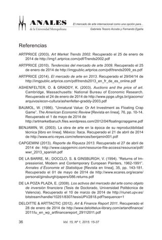 Vol. 15, Nº 1, 2015: 15-3736
El mercado de arte internacional como una opción para...
Gabriela Tesoro Acosta y Fernando Egaña
ANALES
de la Universidad Metropolitana
Referencias
ARTPRICE (2003). Art Market Trends 2002. Recuperado el 25 de enero de
2014 de http://img1.artprice.com/pdf/Trends2002.pdf
ARTPRICE (2010). Tendencias del mercado de arte 2009. Recuperado el 25
de enero de 2014 de http://imgpublic.artprice.com/pdf/trends2009_es.pdf
ARTPRICE (2014). El mercado de arte en 2013. Recuperado el 29/04/14 de
http://imgpublic.artprice.com/pdf/trends2013_en_fr_de_es_online.pdf
ASHENFELTER, O. & GRADDY, K. (2003). Auctions and the price of art.
Cambridge, Massachusetts: National Bureau of Economic Research.
Recuperado el 24 de enero de 2014 de http://www.ppge.ufrgs.br/giacomo/
arquivos/econ-cultura/ashenfelter-graddy-2003.pdf
BAUMOL, W. (1986). “Unnatural Value: Or Art Investment as Floating Crap
Game”. The American Economic Review [Revista en línea], 76, pp. 10-14.
Recuperado el 1 de mayo de 2014 de
http://artmarketbaruch.files.wordpress.com/2012/04/floatingcrapgame.pdf
BENJAMIN, W. (2003). La obra de arte en la época de su reproductibilidad
técnica [libro en línea]. México: Ítaca. Recuperado el 21 de abril de 2014
de http://www.eric-reyes.com/references/benjamin001.pdf
CAPGEMINI (2013). Reporte de Riqueza 2013. Recuperado el 27 de abril de
2014 de: http://www.capgemini.com/resource-file-access/resource/pdf/
wwr_2013_spanish.pdf
DE LA BARRE, M.; DOCCLO, S. & GINSBURGH, V. (1994). “Returns of Im-
pressionist, Modern and Contemporary European Painters, 1962-1991”.
Annales d´Économie et Statistique [Revista en línea], 35, pp. 143-181.
Recuperado el 01 de mayo de 2014 de http://www.ecares.org/ecare/
personal/ginsburgh/papers/086.returns.pdf
DE LA POZA PLAZA, E. (2008). Los activos del mercado del arte como objeto
de inversión financiera (Tesis de Doctorado, Universidad Politécnica de
Valencia). Recuperado el 10 de marzo de 2014 de http://riunet.upv.es/
bitstream/handle/10251/8307/tesisUPV2818.pdf?sequence=1
DELOITTE & ARTTACTIC (2012). Art & Finance Report 2011. Recuperado el
28 de enero de 2014 de http://www.deloittelux-library.com/artandfinance/
2011/lu_en_wp_artfinancereport_29112011.pdf
 