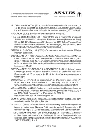 37Vol. 15, Nº 1, 2015: 15-37
ANALES
de la Universidad Metropolitana
El mercado de arte internacional como una opción para...
Gabriela Tesoro Acosta y Fernando Egaña
ANALES
DELOITTE & ARTTACTIC (2014). Art & Finance Report 2013. Recuperado el
16 de enero de 2014 de http://www.deloitte.com/assets/DcomAustria/
Local%20Assets/Documents/Studien/artandfinancereport_15032013.pdf
FINDLAY, M. (2013). El valor del arte. Barcelona: Polígrafa.
FREY, B. & EICHENBERGER, R. (1995). “On the rate of return in the art market:
Survey and evaluation”. European Economic Review [Revista en línea],
39, pp. 528-537. Recuperado el 24 de enero de 2014 de http://www.unifr.ch/
finwiss/assets/files/Publikationen/19.Eichenberger_On%20the%20rate%
20of%20return%20in%20the%20art%20market.pdf
GITMAN, L. & JOEHNK, M. (2009). Fundamentos de inversiones. México:
Pearson Educación.
GOETZMANN, W. (1993). “Accounting for Taste: Art and the Financial Markets
Over Three Centuries”. En The American Economic Review, Vol. 83, Nº 5
(Dec., 1993), pp. 1370-1376. American Economic Association. Recuperado
el 24 de enero de 2014 de http://www.bekran.com/wp-content/uploads/
bekran.com-11.pdf
GOETZMANN, W.; RENNEBOOG, L. & SPAENJERS, C. (2010).Art and money.
Cambridge, Massachusetts: National Bureau of Economic Research.
Recuperado el 28 de enero de 2014 de http://www.nber.org/papers/
w15502.pdf
GUTIÉRREZ, M. (s/f). “Burbuja especulativa”. En Diccionario económico. [Ar-
tículo en línea]. Recuperado el 15 de mayo de 2014 de http://
www.expansion.com/diccionario-economico/burbuja-especulativa.html
MEI, J. & MOSES, M. (2002). “Art as an Investment and the Underperformance
of Masterpieces”. American Economic Review, [Revista en línea], 92, n∫ 5,
pp. 1656-1668. Recuperado el 1º de mayo de 2014 de
http://www.stern.nyu.edu/~jmei/artgood.pdf
NAIM, M. (2006). Ilícito: cómo traficantes, contrabandistas y piratas están cam-
biando el mundo. Barcelona: Debate.
NAKID C., L. (2013). Mercado de arte, atesoramiento y especulación (Tesis de
Maestría, Universidad Nacional Autónoma de México). Recuperado el 28
de enero de http://132.248.9.195/ptd2013/diciembre/0706810/Index.html
THE EUROPEAN FINE ART FOUNDATION (2012). The international art market
in 2011: Observations on the Art Trade over 25 Years. Recuperado el 25 de
enero de 2014 de http://www.tefaf.com/media/tefafmedia/TEFAF%20AMR%
202012%20DEF_LR.pdf
 