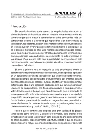17Vol. 15, Nº 1, 2015: 15-37
ANALES
de la Universidad Metropolitana
El mercado de arte internacional como una opción para...
Gabriela Tesoro Acosta y Fernando Egaña
ANALES
Introducción
El mercado financiero suele ser uno de los principales mercados, en
el cual invierten los individuos con un nivel de renta elevada o de alto
patrimonio (en gran mayoría pertenecientes a las economías más de-
sarrolladas), debido a la liquidez que representa y los bajos costos de
transacción. No obstante, existen otros mercados menos convencionales,
en los que pueden invertir para obtener un rendimiento a largo plazo; tal
es el caso del mercado de arte. Este mercado cuenta con rasgos particu-
lares, pero no por eso deja de ser atractivo para muchos inversionistas.
Como evidencian las estadísticas, su crecimiento ha sido progresivo en
los últimos años, es por esto que la posibilidad de inversión en este
mercado necesita una revisión más precisa, debido al poco conocimiento
que se tiene del mismo.
Si bien a primera vista el mercado de arte se presenta como un
sector destinado principalmente al coleccionista, ya sea público o privado,
en un estudio más detallado se puede ver que las obras de arte comercia-
lizadas no siempre son compradas exclusivamente por amantes del arte
que reconocen su valor estético, cultural o histórico y que desean incluir
determinada obra a una colección particular, sino que también participan
una serie de compradores, con fines especulativos o para preservar el
valor del dinero en el tiempo, que han descubierto que el mercado de
arte es una opción ante la incertidumbre económica y que a través de la
adquisición de arte pueden generar rendimientos a su inversión; así,
“los individuos que están interesados en resguardar valor para el futuro
toman decisiones de cartera más variado, con lo que los agentes buscan
diferentes mercados y precios” (Nakid, 2013: 21).
Pese a que el término arte engloba una gran variedad de piezas,
tanto físicas como virtuales, y durables o efímeras, para efectos de la
investigación se utilizó la expresión obra o pieza de arte como sinónimo
de artes plásticas, específicamente la pintura, debido a que se trata del
segmento con la mayor información disponible que puede ser sometida
 