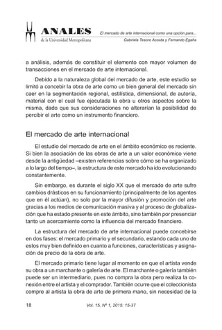 Vol. 15, Nº 1, 2015: 15-3718
El mercado de arte internacional como una opción para...
Gabriela Tesoro Acosta y Fernando Egaña
ANALES
de la Universidad Metropolitana
a análisis, además de constituir el elemento con mayor volumen de
transacciones en el mercado de arte internacional.
Debido a la naturaleza global del mercado de arte, este estudio se
limitó a concebir la obra de arte como un bien general del mercado sin
caer en la segmentación regional, estilística, dimensional, de autoría,
material con el cual fue ejecutada la obra u otros aspectos sobre la
misma, dado que sus consideraciones no alterarían la posibilidad de
percibir el arte como un instrumento financiero.
El mercado de arte internacional
El estudio del mercado de arte en el ámbito económico es reciente.
Si bien la asociación de las obras de arte a un valor económico viene
desde la antigüedad –existen referencias sobre cómo se ha organizado
a lo largo del tiempo–, la estructura de este mercado ha ido evolucionando
constantemente.
Sin embargo, es durante el siglo XX que el mercado de arte sufre
cambios drásticos en su funcionamiento (principalmente de los agentes
que en él actúan), no solo por la mayor difusión y promoción del arte
gracias a los medios de comunicación masiva y al proceso de globaliza-
ción que ha estado presente en este ámbito, sino también por presenciar
tanto un acercamiento como la influencia del mercado financiero.
La estructura del mercado de arte internacional puede concebirse
en dos fases: el mercado primario y el secundario, estando cada uno de
estos muy bien definido en cuanto a funciones, características y asigna-
ción de precio de la obra de arte.
El mercado primario tiene lugar al momento en que el artista vende
su obra a un marchante o galería de arte. El marchante o galería también
puede ser un intermediario, pues no compra la obra pero realiza la co-
nexión entre el artista y el comprador. También ocurre que el coleccionista
compre al artista la obra de arte de primera mano, sin necesidad de la
 