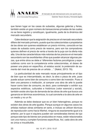 Vol. 15, Nº 1, 2015: 15-3720
El mercado de arte internacional como una opción para...
Gabriela Tesoro Acosta y Fernando Egaña
ANALES
de la Universidad Metropolitana
que tienen lugar en las casas de subastas, algunas galerías y ferias,
también existe un gran número de transacciones privadas de las cuales
no se tiene registro y constituyen, igualmente, parte de la dinámica del
mercado secundario.
Cabe destacar que la asignación de precios en el mercado secundario
difiere del mercado primario, puesto que los coleccionistas o propietarios
de las obras son quienes establecen un precio mínimo, conocido en las
casas de subasta como precio de reserva, pero son los compradores
quienes definen el precio de venta a través de la puja con la oferta más
alta. Una de las características más notorias de los precios en el mercado
secundario son las exorbitantes cifras que pueden alcanzar algunas pie-
zas, que entre otros se debe a “diferentes factores psicológicos y espe-
culativos como son la competencia entre coleccionistas, el deseo de
poseer una pieza en específico, el estatus social, la pretensión de au-
mento del nivel de precios de un artista …” (Nakid, 2013: 76).
La particularidad de este mercado recae principalmente en el tipo
de bien que es intercambiado, es decir, la obra o pieza de arte, pues
puede actuar como bien de consumo o como bien de inversión. Pues si
bien una persona o institución, al comprar una obra de arte lo puede
hacer como bien de consumo, es decir, para contemplar o exhibir sus
aspectos estéticos, culturales e históricos (valor esencial y social),
también existe otro tipo de demanda de las obras de arte que busca una
ganancia en términos económicos, lo cual convierte a la obra de arte en
un medio y no un fin.
Además se debe destacar que es un bien heterogéneo, porque no
existen dos obras de arte iguales. Porque aunque en algunos casos los
artistas realizan obras similares en serie, e incluso se utilicen técnicas
de reproducción como hacía Warhol, ninguna es exactamente igual a la
anterior, por lo que ni siquiera pueden ser consideradas bienes de lujo
porque este tipo de bienes son producidos en masa, están relacionados
con una marca y cumplen funciones específicas. Así, cada obra de arte
es única e insustituible.
 