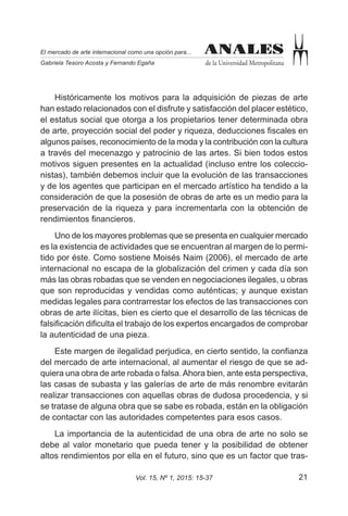 21Vol. 15, Nº 1, 2015: 15-37
ANALES
de la Universidad Metropolitana
El mercado de arte internacional como una opción para...
Gabriela Tesoro Acosta y Fernando Egaña
ANALES
Históricamente los motivos para la adquisición de piezas de arte
han estado relacionados con el disfrute y satisfacción del placer estético,
el estatus social que otorga a los propietarios tener determinada obra
de arte, proyección social del poder y riqueza, deducciones fiscales en
algunos países, reconocimiento de la moda y la contribución con la cultura
a través del mecenazgo y patrocinio de las artes. Si bien todos estos
motivos siguen presentes en la actualidad (incluso entre los coleccio-
nistas), también debemos incluir que la evolución de las transacciones
y de los agentes que participan en el mercado artístico ha tendido a la
consideración de que la posesión de obras de arte es un medio para la
preservación de la riqueza y para incrementarla con la obtención de
rendimientos financieros.
Uno de los mayores problemas que se presenta en cualquier mercado
es la existencia de actividades que se encuentran al margen de lo permi-
tido por éste. Como sostiene Moisés Naim (2006), el mercado de arte
internacional no escapa de la globalización del crimen y cada día son
más las obras robadas que se venden en negociaciones ilegales, u obras
que son reproducidas y vendidas como auténticas; y aunque existan
medidas legales para contrarrestar los efectos de las transacciones con
obras de arte ilícitas, bien es cierto que el desarrollo de las técnicas de
falsificación dificulta el trabajo de los expertos encargados de comprobar
la autenticidad de una pieza.
Este margen de ilegalidad perjudica, en cierto sentido, la confianza
del mercado de arte internacional, al aumentar el riesgo de que se ad-
quiera una obra de arte robada o falsa.Ahora bien, ante esta perspectiva,
las casas de subasta y las galerías de arte de más renombre evitarán
realizar transacciones con aquellas obras de dudosa procedencia, y si
se tratase de alguna obra que se sabe es robada, están en la obligación
de contactar con las autoridades competentes para esos casos.
La importancia de la autenticidad de una obra de arte no solo se
debe al valor monetario que pueda tener y la posibilidad de obtener
altos rendimientos por ella en el futuro, sino que es un factor que tras-
 