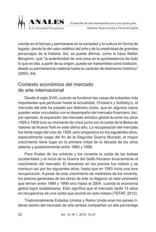 Vol. 15, Nº 1, 2015: 15-3722
El mercado de arte internacional como una opción para...
Gabriela Tesoro Acosta y Fernando Egaña
ANALES
de la Universidad Metropolitana
ciende en el tiempo y permanece en la sociedad y la cultura en forma de
legado, dando fe del valor estético del arte y de la creatividad de grandes
personajes de la historia. Así, se puede afirmar, como lo hace Walter
Benjamin, que “la autenticidad de una cosa es la quintaesencia de todo
lo que en ella, a partir de su origen, puede ser transmitido como tradición,
desde su permanencia material hasta su carácter de testimonio histórico”
(2003: 44).
Contexto económico del mercado
de arte internacional
Desde el siglo XVIII, cuando se fundaron las casas de subastas más
importantes que perduran hasta la actualidad, Christie’s y Sotheby’s, el
mercado del arte ha pasado por distintos ciclos, que en algunos casos
pueden estar vinculados con el desempeño del mercado financiero. Así,
por ejemplo, la expansión del mercado artístico global durante los años
1920 a 1929 tuvo su momento de crisis junto con la caída de la Bolsa de
Valores de Nueva York en este último año. La recuperación del mercado
fue lenta luego del crac de 1929, pero progresiva en los siguientes años,
especialmente luego del fin de la Segunda Guerra Mundial; el mayor
crecimiento tiene lugar en la primera mitad de la década de los años
setenta y posteriormente entre 1985 y 1990.
Para finales de los ochenta y los noventa la caída de las bolsas
occidentales y el inicio de la Guerra del Golfo frenaron bruscamente el
crecimiento del mercado. El descenso en los precios fue notorio y se
mantuvo así por los siguientes años, hasta que en 1993 inicia una leve
recuperación. A pesar de este crecimiento de mediados de los noventa,
los precios generales de las obras de arte no llegaron al valor promedio
que tenían entre 1989 y 1990 sino hasta el 2004, cuando la economía
global logró estabilizarse. Esto significa que el mercado tardó 15 años
en recuperarse de una caída que ocurrió en solo meses (TEFAF, 2012).
Tradicionalmente Estados Unidos y Reino Unido eran los países lí-
deres dentro del mercado de arte ambos compartían un alto porcentaje
 