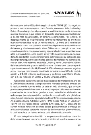 23Vol. 15, Nº 1, 2015: 15-37
ANALES
de la Universidad Metropolitana
El mercado de arte internacional como una opción para...
Gabriela Tesoro Acosta y Fernando Egaña
ANALES
del mercado, entre 65% y 80% según cifras de TEFAF (2012), seguidos
por otros mercados europeos como Francia, Alemania, Italia, Holanda y
Suiza. Sin embargo, las alteraciones y modificaciones de la economía
mundial dieron pie a que países en desarrollo alcanzaran un nivel similar
al de los más desarrollados, en términos económicos. Por lo tanto, el
desplazamiento de los principales centros de intercambio de arte hacia
nuevas coordenadas no es un hecho fortuito. La forma en China ha ido
emergiendo como una potencia económica implica una mayor demanda
de bienes, y el arte no se queda atrás. Si bien en un principio el mercado
chino ha apostado por promocionar y apoyar el arte local, especialmente
a los nuevos artistas, poco a poco se ha visto más interesado en deman-
dar arte occidental; y con un incremento del ingreso de su población con
mayor poder adquisitivo la demanda general del mercado ha aumentado.
Hoy en día China destronó a Estados Unidos y Reino Unido como líderes
del mercado de arte y se consolidó como el número uno, con una parti-
cipación del mercado de 34,6% con $ 4.100 millones por ventas, seguida
por el principal mercado del continente americano con 33% de partici-
pación y $ 4.100 millones en ingresos; y en tercer lugar Reino Unido,
con $ 2.100 millones en ventas y 17,3% (Artprice, 2014).
Otra de las transformaciones más notables del mercado de arte en
la última década ha sido la ampliación del mercado primario a través de
la realización de nuevas ferias de arte en todo el mundo, que aunque
promueven primordialmente el arte local, su proyección a escala interna-
cional se ha incrementado, gracias a que cada día las distancias se
reducen por la evolución de los medios de comunicación y la globaliza-
ción.Aunque este sector sigue dominado por ferias internacionales como
Art Basel en Suiza, Art Basel Miami, FIAC, Frieze Art Fair en Londres y
TEFAF en los Países Bajos (Deloitte &ArtTactic, 2011), cada año se
suman nuevas ferias en distintos países para promover el trabajo de
artistas de diversas partes del mundo, de distintos estilos y movimientos,
lo cual establece un nuevo alcance para el mercado primario.
El mercado primario también ha empezado a incursionar con más
determinación en el mercado de arte por internet u online aumentando
 