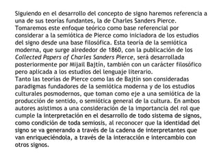 Siguiendo en el desarrollo del concepto de signo haremos referencia a
una de sus teorías fundantes, la de Charles Sanders Pierce.
Tomaremos este enfoque teórico como base referencial por
considerar a la semiótica de Pierce como iniciadora de los estudios
del signo desde una base filosófica. Esta teoría de la semiótica
moderna, que surge alrededor de 1860, con la publicación de los
Collected Papers of Charles Sanders Pierce, será desarrollada
posteriormente por Mijail Bajtín, también con un carácter filosófico
pero aplicada a los estudios del lenguaje literario.
Tanto las teorías de Pierce como las de Bajtín son consideradas
paradigmas fundadores de la semiótica moderna y de los estudios
culturales posmodernos, que toman como eje a una semiótica de la
producción de sentido, o semiótica general de la cultura. En ambos
autores asistimos a una consideración de la importancia del rol que
cumple la interpretación en el desarrollo de todo sistema de signos,
como condición de toda semiosis, al reconocer que la identidad del
                         semiosis
signo se va generando a través de la cadena de interpretantes que
van enriqueciéndola, a través de la interacción e intercambio con
otros signos.
 